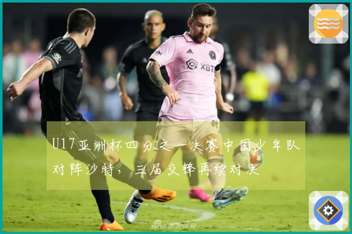 U17亚洲杯四分之一决赛中国少年队对阵沙特，三届交锋再续对决