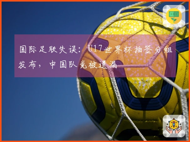 国际足联失误：U17世界杯抽签分组发布，中国队竟被遗漏