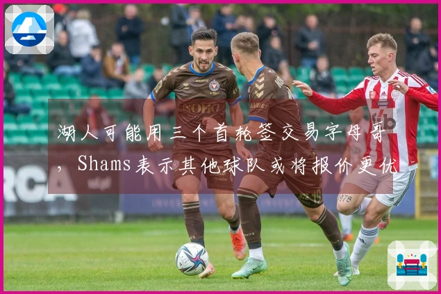 湖人可能用三个首轮签交易字母哥，Shams表示其他球队或将报价更优