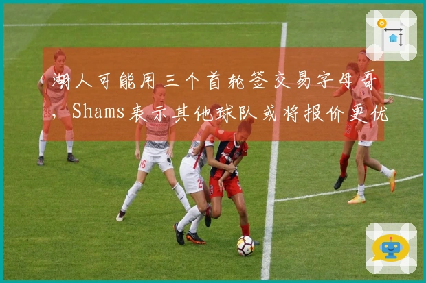 湖人可能用三个首轮签交易字母哥，Shams表示其他球队或将报价更优